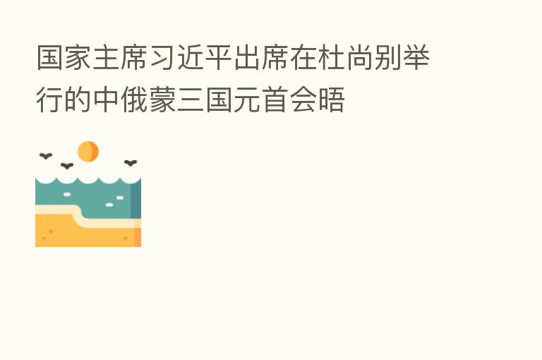 国家主席         出席在杜尚别举行的中俄蒙三国元首会晤