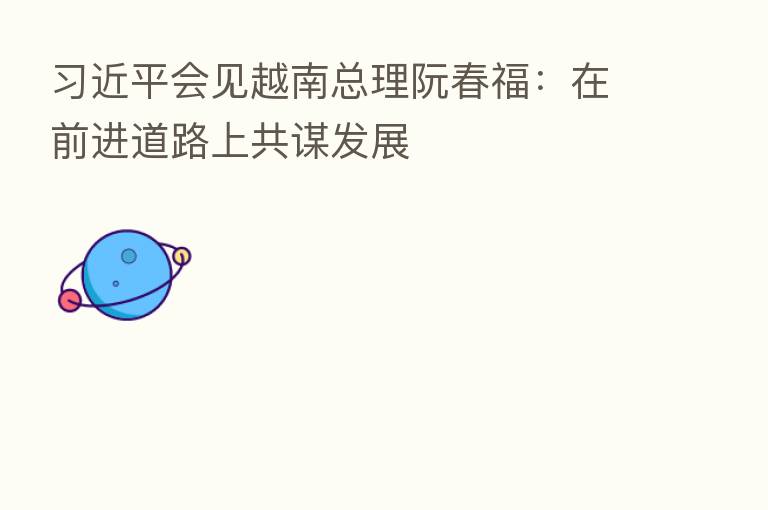 会见越南总理阮春福:在前进道路上共谋发展