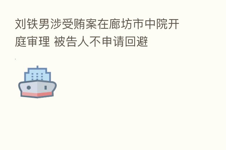 刘铁男涉受贿案在廊坊市中院开庭审理 被告人不申请回避