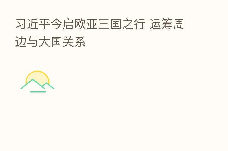          今启欧亚三国之行 运筹周边与大国关系