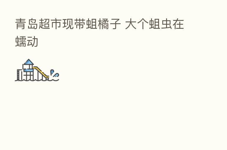 青岛超市现带蛆橘子 大个蛆虫在蠕动
