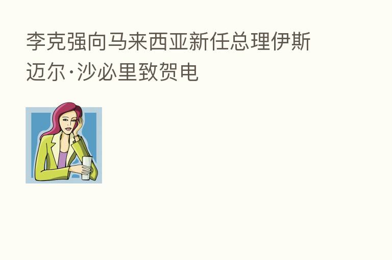 李克强向马来西亚新任总理伊斯迈尔·沙必里致贺电