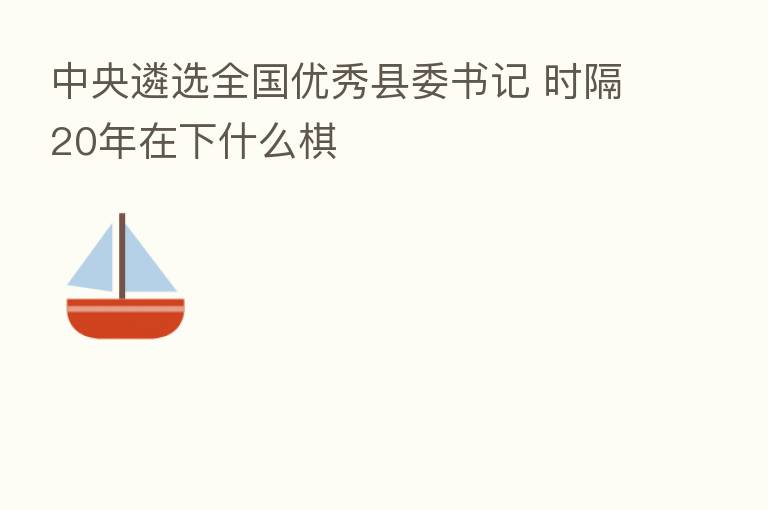 中央遴选全国优秀县委书记 时隔20年在下什么棋