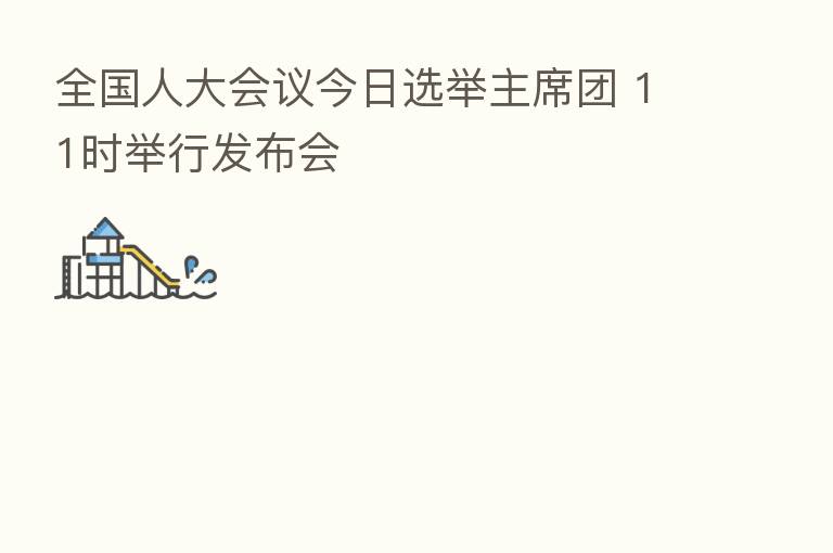 全国人大会议今日选举主席团 11时举行发布会