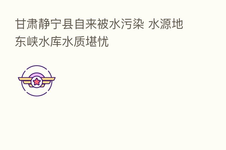 甘肃静宁县自来被水污染 水源地东峡水库水质堪忧