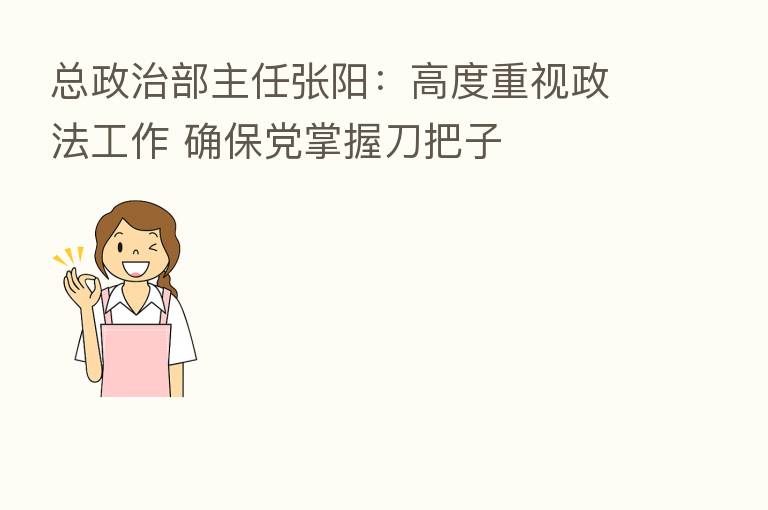 总政治部主任张阳:高度重视政法工作 确保党掌握刀把子