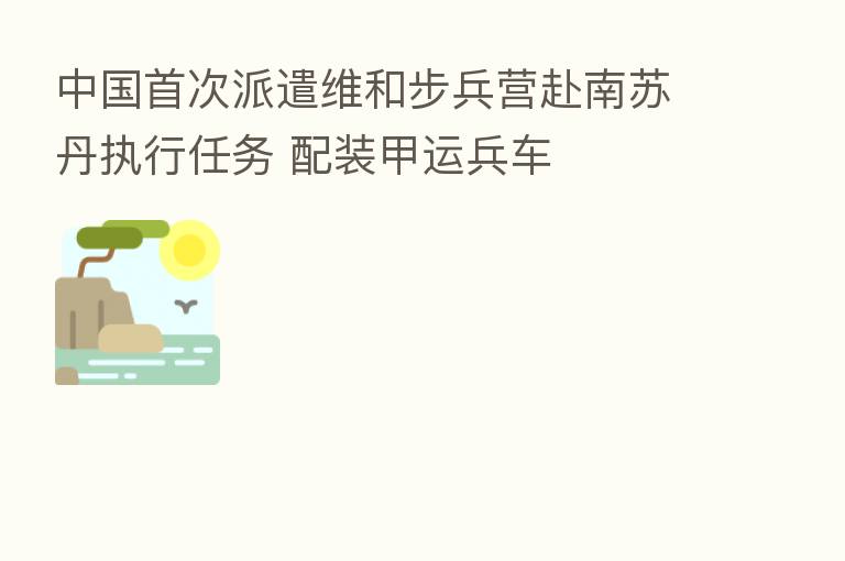 中国首次派遣维和步兵营赴南苏丹执行任务 配装甲运兵车