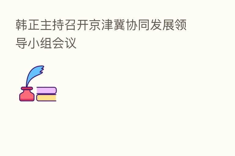 韩正主持召开京津冀协同发展领导小组会议