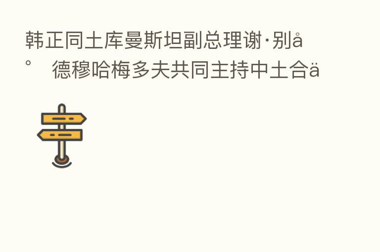 韩正同土库曼斯坦副总理谢·别尔德穆哈梅多夫共同主持中土合作委员会 五次会议
