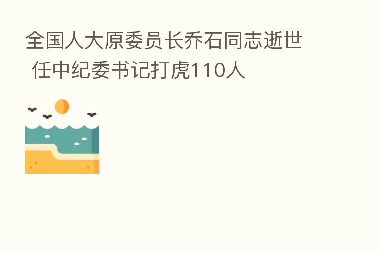 全国人大原委员长乔石同志逝世 任 书记打虎110人