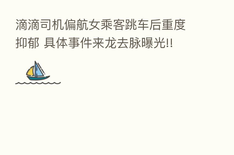 滴滴司机偏航女乘客跳车后重度抑郁 具体事件来龙去脉曝光!!
