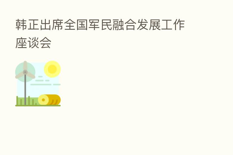 韩正出席全国军民 发展工作座谈会