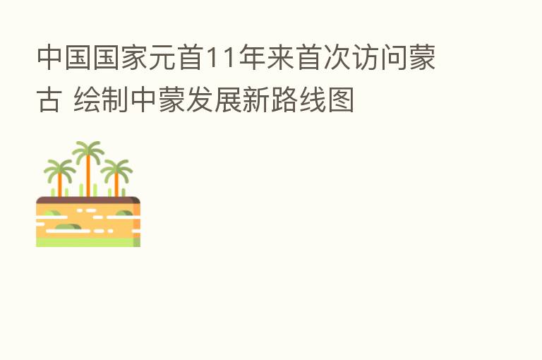 中国国家元首11年来首次访问蒙古 绘制中蒙发展新路线图