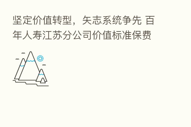 坚定价值转型,矢志系统争先 百年人寿江苏分公司价值标准保费突破四亿元大关