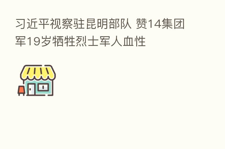 视察驻昆明部队 赞14集团军19岁牺牲烈士军人血性