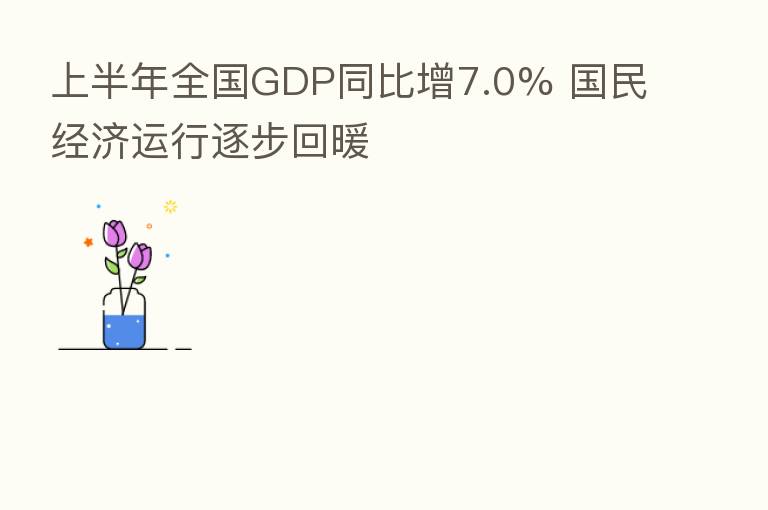 上半年全国GDP同比增7.0% 国民经济运行逐步回暖