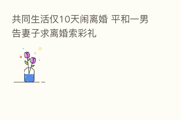 共同生活仅10天闹离婚 平和一男告妻子求离婚索彩礼