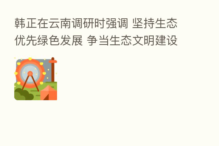 韩正在云南调研时强调 坚持生态优先绿色发展 争当生态文明建设排头兵