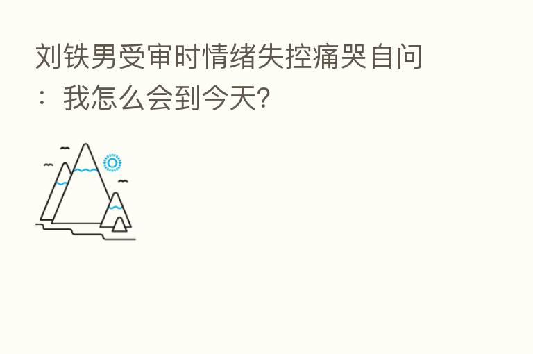 刘铁男受审时情绪失控痛哭自问:我怎么会到今天?