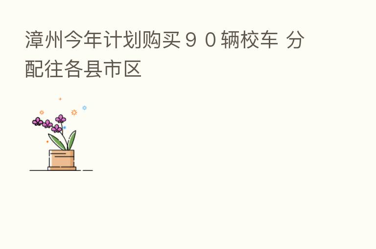 漳州今年计划购买９０辆校车 分配往各县市区