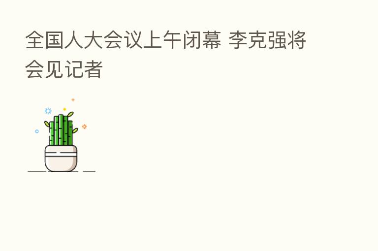 全国人大会议上午闭幕 李克强将会见记者