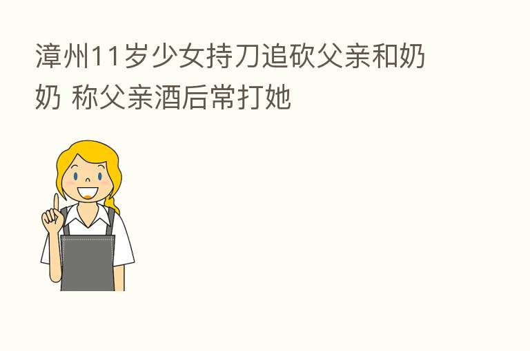 漳州11岁少女持刀追砍父亲和奶奶 称父亲酒后常打她