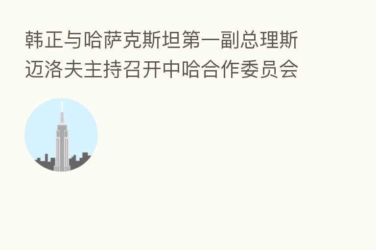 韩正与哈萨克斯坦 一副总理斯迈洛夫主持召开中哈合作委员会 十次会议