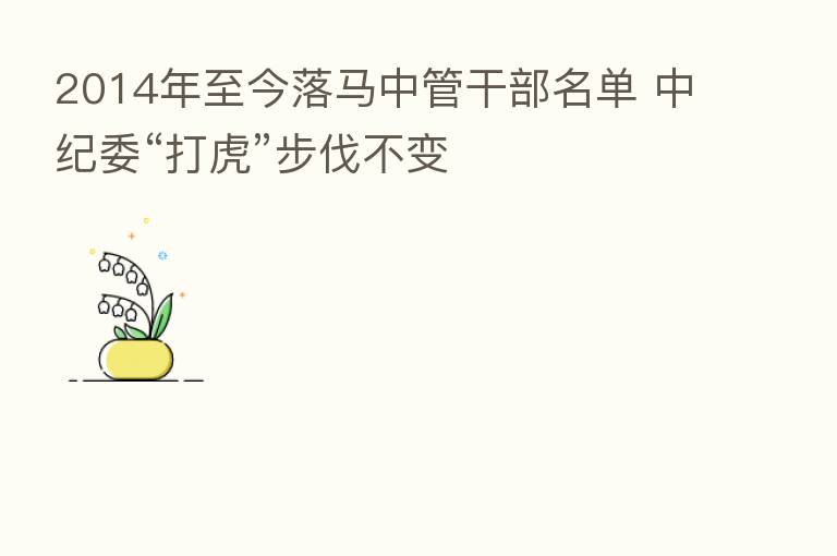 2014年至今落马中管干部名单          “打虎”步伐不变