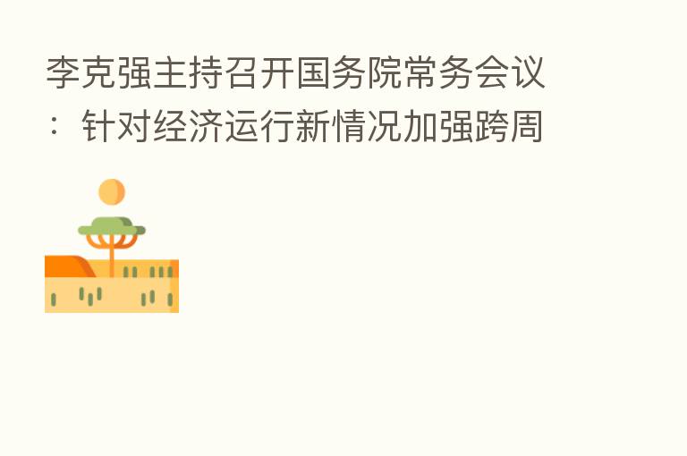 李克强主持召开国务院常务会议:针对经济运行新情况加强跨周期调节