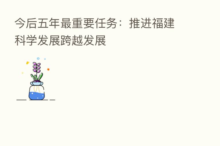 今后五年 重要任务:推进福建科学发展跨越发展