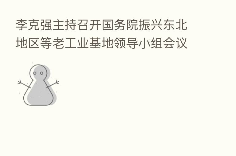 李克强主持召开国务院振兴东北地区等老工业基地领导小组会议强调 加快推进改革开放 着力保障和改善民生 推动东北全面振兴不断