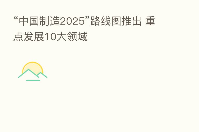 “中国制造2025”路线图推出 重点发展10大领域