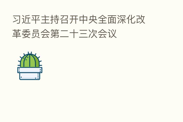 主持召开中央全面深化改革委员会 二十三次会议