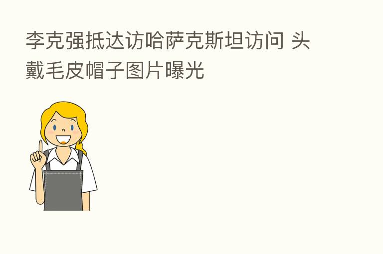 李克强抵达访哈萨克斯坦访问 头戴毛皮帽子图片曝光