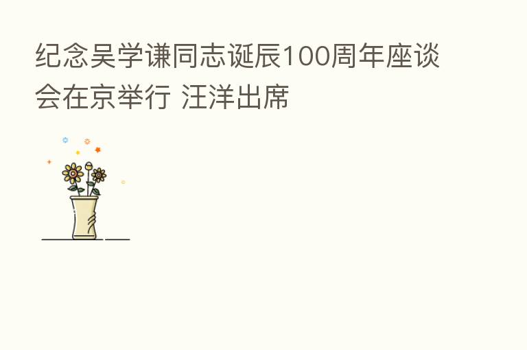 纪念吴学谦同志诞辰100周年座谈会在京举行 汪洋出席