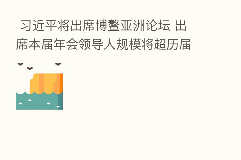 将出席博鳌亚洲论坛 出席本届年会领导人规模将超历届