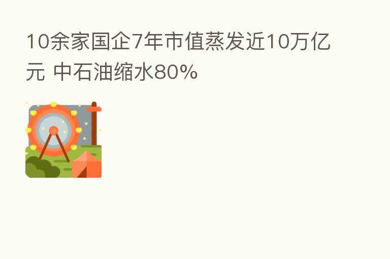 10余家国企7年市值蒸发近10万亿元 中石油缩水80%