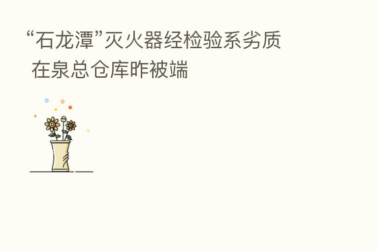 “石龙潭”灭火器经检验系劣质 在泉总仓库昨被端