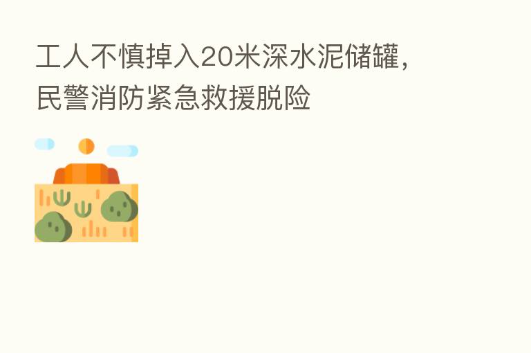 工人不慎掉入20米深水泥储罐，民警消防紧急救援脱险