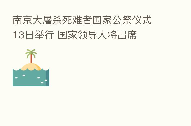 南京大屠 死难者国家公祭仪式13日举行 国家领导人将出席