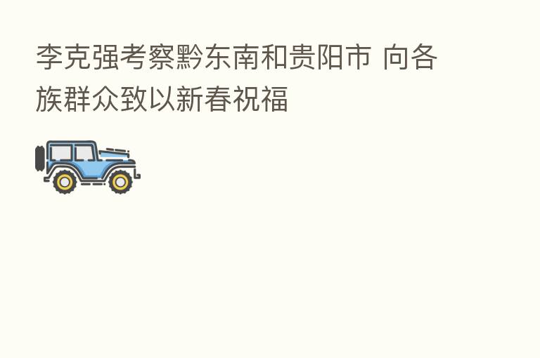 李克强考察黔东南和贵阳市 向各族群众致以新春祝福