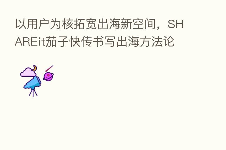 以用户为核拓宽出海新空间,SHAREit茄子快传书写出海方法论