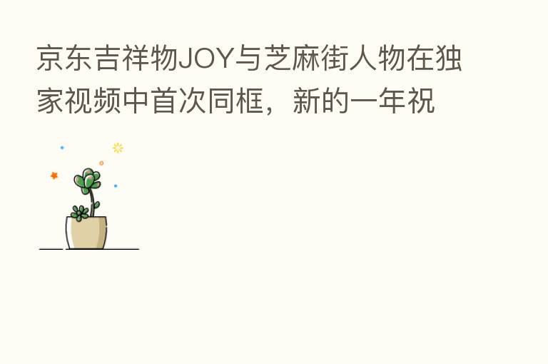 京东吉祥物JOY与芝麻街人物在独家视频中首次同框,新的一年祝您“芝麻开门”,收获更多惊喜!