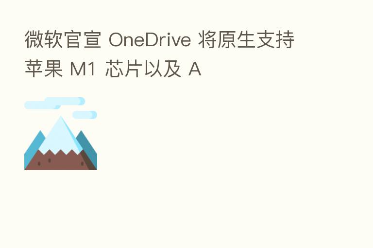 微软官宣 OneDrive 将原生支持苹果 M1 芯片以及 A