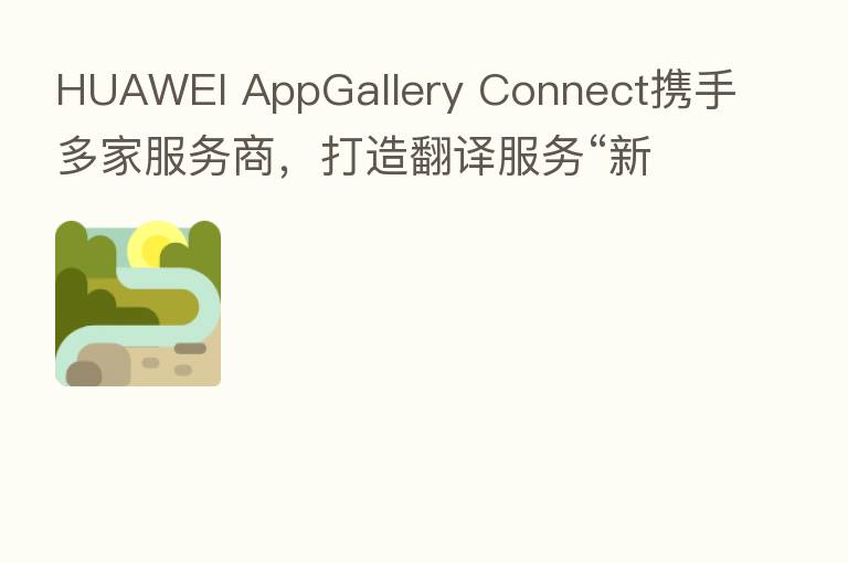 HUAWEI AppGallery Connect携手多家服务商，打造翻译服务“新引擎”