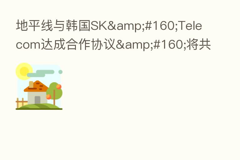 地平线与韩国SK&#160;Telecom达成合作协议&#160;将共