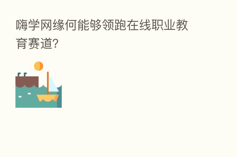 嗨学网缘何能够领跑在线职业教育赛道?