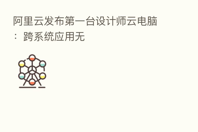 阿里云发布   一台设计师云电脑：跨系统应用无