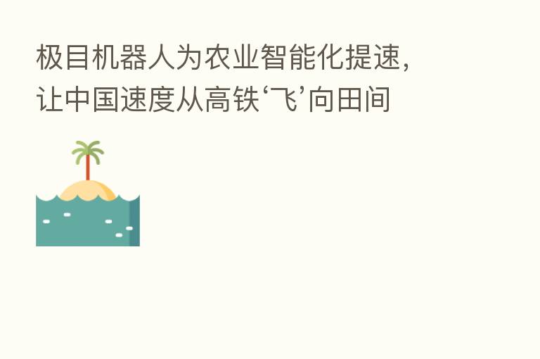 极目机器人为农业智能化提速，让中国速度从高铁‘飞’向田间