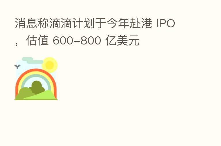 消息称滴滴计划于今年赴港 IPO，估值 600-800 亿美元